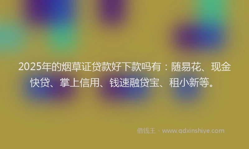 2025年的烟草证贷款好下款吗有：随易花、现金快贷、掌上信用、钱速融贷宝、租小新等。