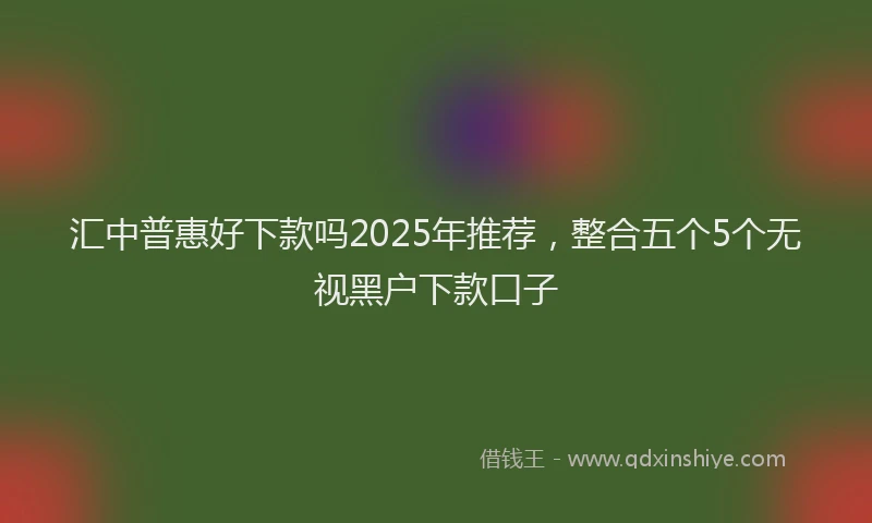 汇中普惠好下款吗2025年推荐，整合五个5个无视黑户下款口子