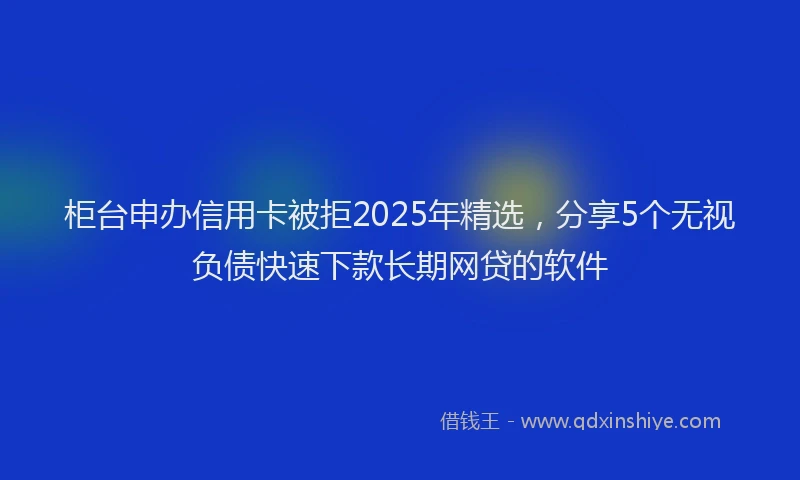 柜台申办信用卡被拒2025年精选，分享5个无视负债快速下款长期网贷的软件