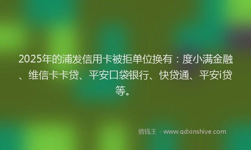 2025年的浦发信用卡被拒单位换有：度小满金融、维信卡卡贷、平安口袋银行、快贷通、平安i贷等。
