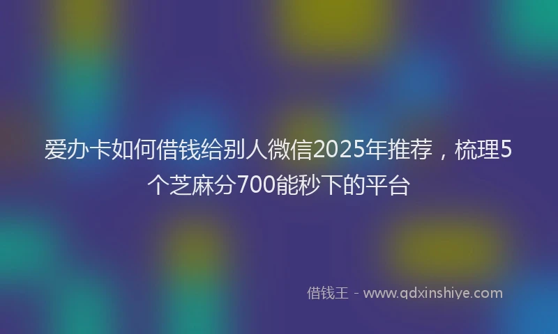 爱办卡如何借钱给别人微信2025年推荐，梳理5个芝麻分700能秒下的平台