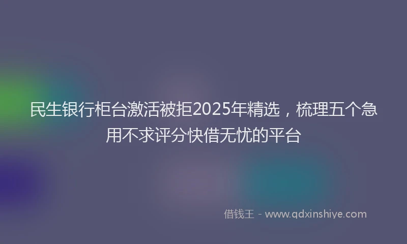 民生银行柜台激活被拒2025年精选，梳理五个急用不求评分快借无忧的平台