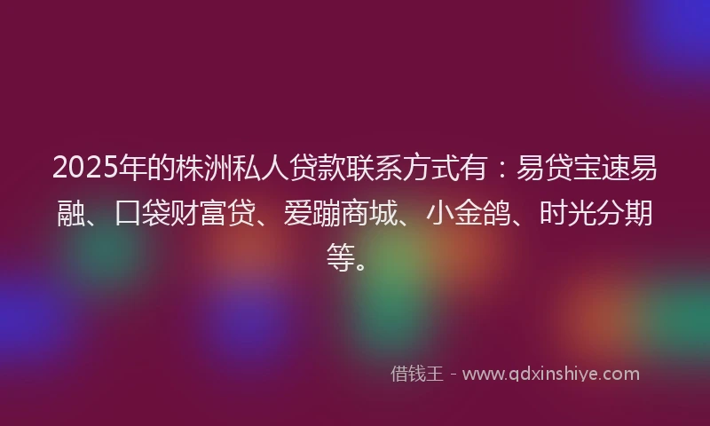 2025年的株洲私人贷款联系方式有：易贷宝速易融、口袋财富贷、爱蹦商城、小金鸽、时光分期等。