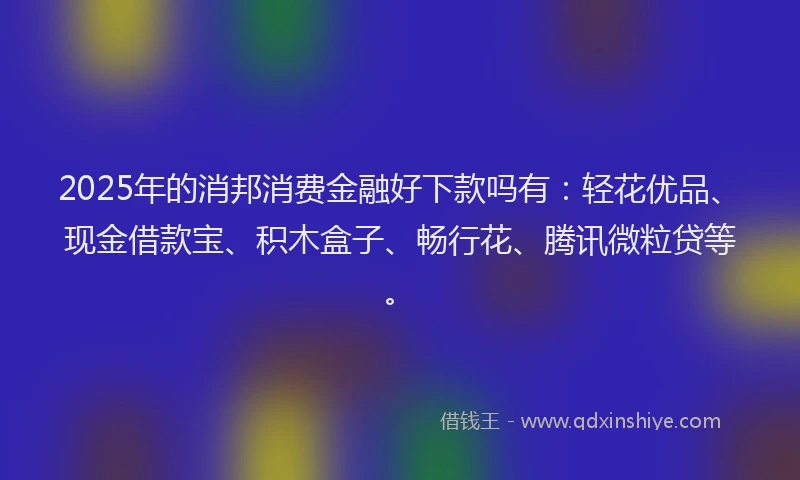2025年的消邦消费金融好下款吗有：轻花优品、现金借款宝、积木盒子、畅行花、腾讯微粒贷等。