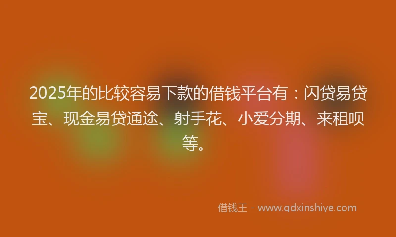 2025年的比较容易下款的借钱平台有：闪贷易贷宝、现金易贷通途、射手花、小爱分期、来租呗等。