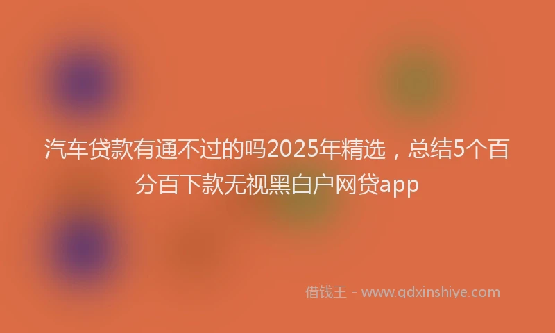 汽车贷款有通不过的吗2025年精选，总结5个百分百下款无视黑白户网贷app
