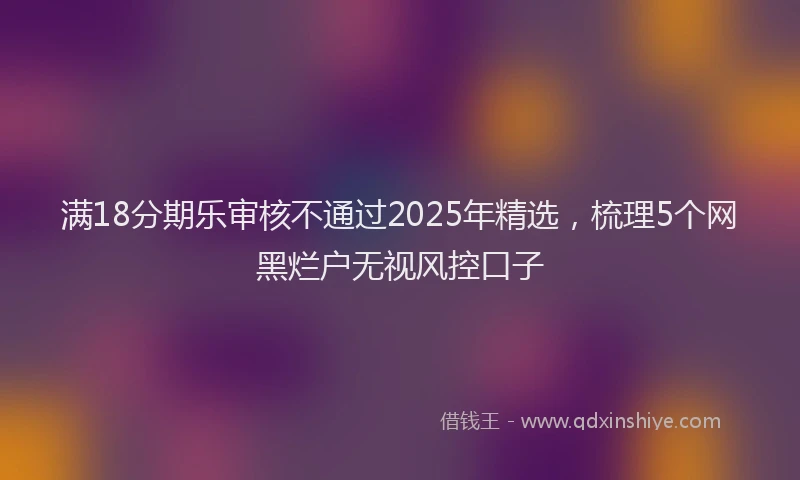 满18分期乐审核不通过2025年精选，梳理5个网黑烂户无视风控口子
