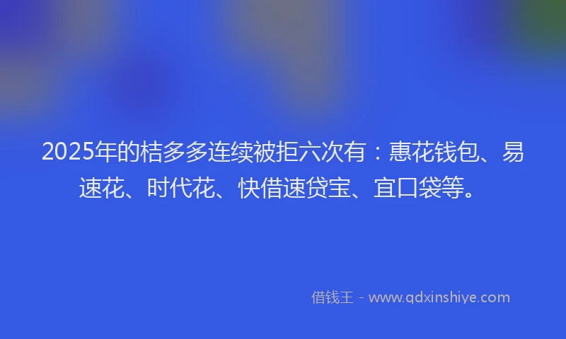 2025年的桔多多连续被拒六次有：惠花钱包、易速花、时代花、快借速贷宝、宜口袋等。