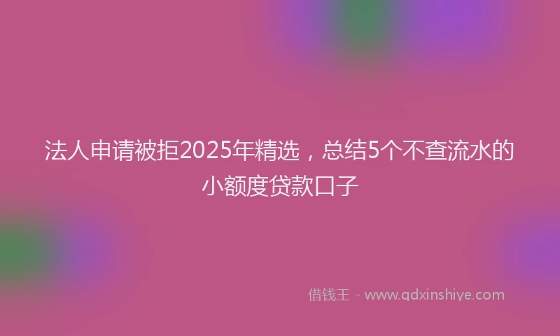法人申请被拒2025年精选，总结5个不查流水的小额度贷款口子