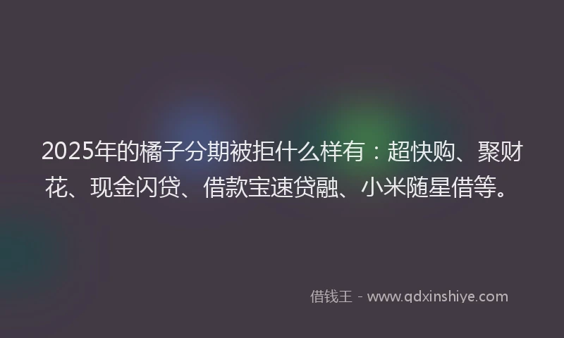 2025年的橘子分期被拒什么样有：超快购、聚财花、现金闪贷、借款宝速贷融、小米随星借等。