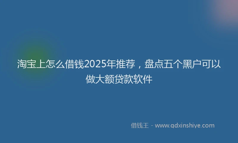 淘宝上怎么借钱2025年推荐，盘点五个黑户可以做大额贷款软件