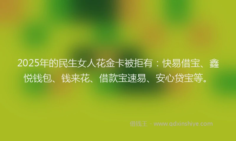 2025年的民生女人花金卡被拒有：快易借宝、鑫悦钱包、钱来花、借款宝速易、安心贷宝等。
