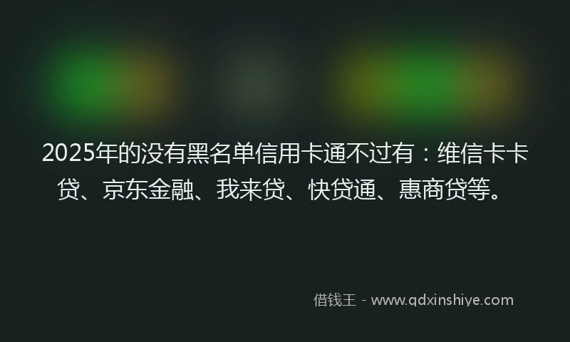 2025年的没有黑名单信用卡通不过有：维信卡卡贷、京东金融、我来贷、快贷通、惠商贷等。
