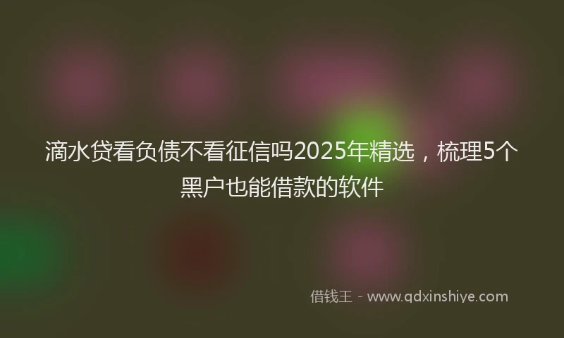 滴水贷看负债不看征信吗2025年精选，梳理5个黑户也能借款的软件