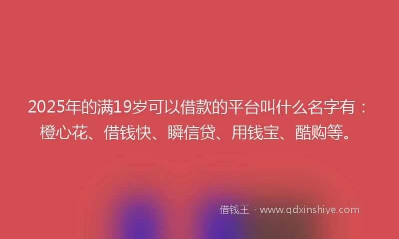 2025年的满19岁可以借款的平台叫什么名字有：橙心花、借钱快、瞬信贷、用钱宝、酷购等。