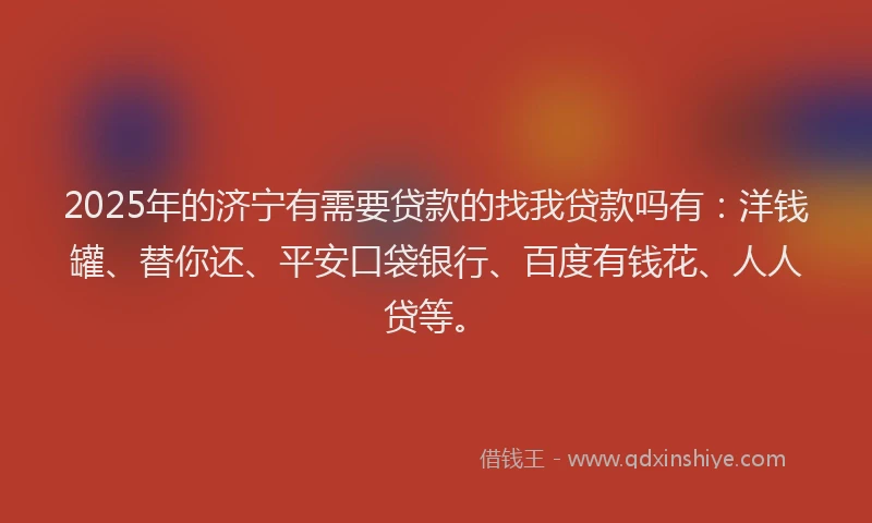 2025年的济宁有需要贷款的找我贷款吗有：洋钱罐、替你还、平安口袋银行、百度有钱花、人人贷等。