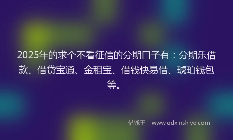 2025年的求个不看征信的分期口子有：分期乐借款、借贷宝通、金租宝、借钱快易借、琥珀钱包等。