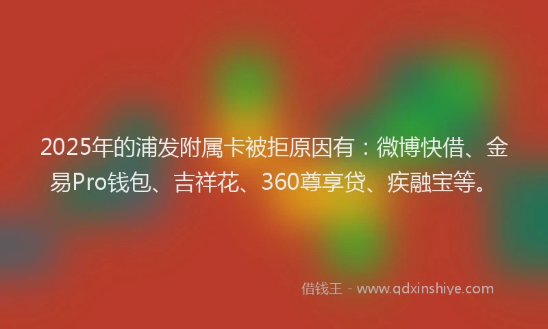 2025年的浦发附属卡被拒原因有：微博快借、金易Pro钱包、吉祥花、360尊享贷、疾融宝等。