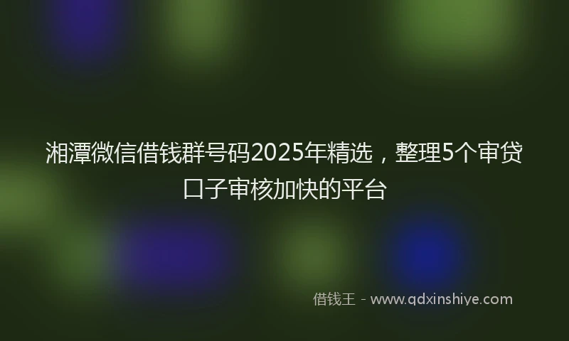 湘潭微信借钱群号码2025年精选，整理5个审贷口子审核加快的平台