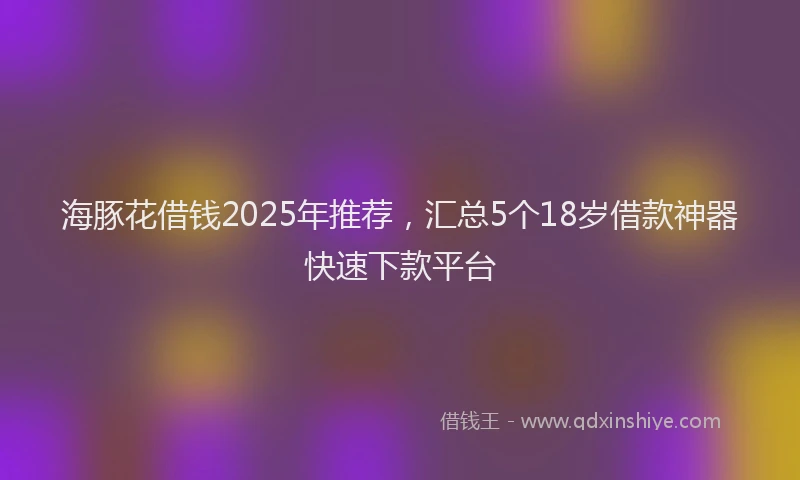 海豚花借钱2025年推荐，汇总5个18岁借款神器快速下款平台