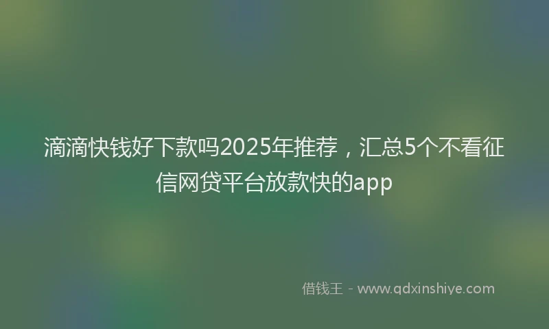 滴滴快钱好下款吗2025年推荐，汇总5个不看征信网贷平台放款快的app