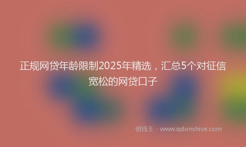 正规网贷年龄限制2025年精选，汇总5个对征信宽松的网贷口子