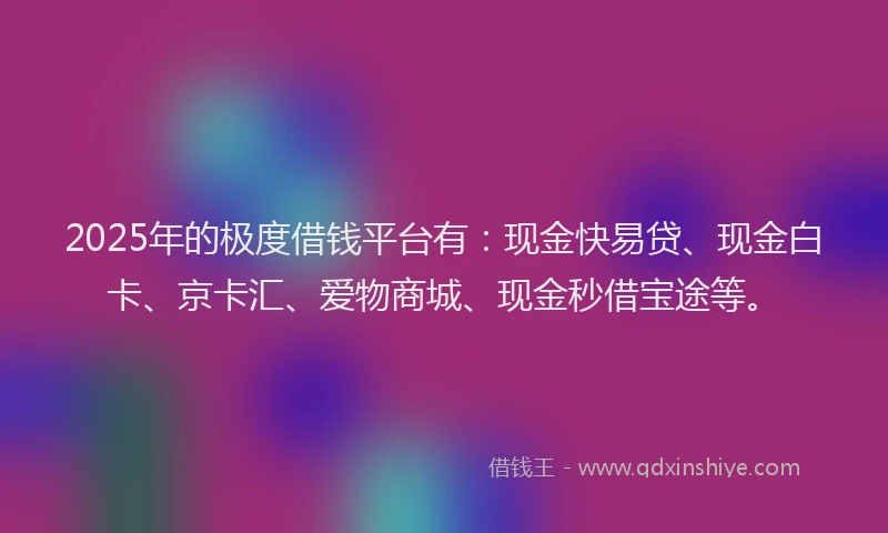 2025年的极度借钱平台有：现金快易贷、现金白卡、京卡汇、爱物商城、现金秒借宝途等。