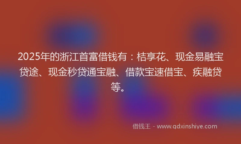 2025年的浙江首富借钱有：桔享花、现金易融宝贷途、现金秒贷通宝融、借款宝速借宝、疾融贷等。