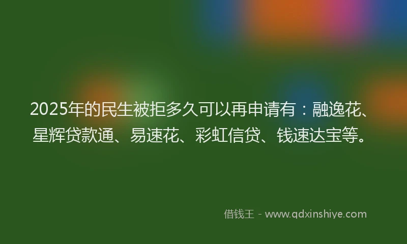 2025年的民生被拒多久可以再申请有：融逸花、星辉贷款通、易速花、彩虹信贷、钱速达宝等。