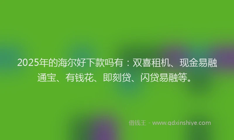 2025年的海尔好下款吗有：双喜租机、现金易融通宝、有钱花、即刻贷、闪贷易融等。