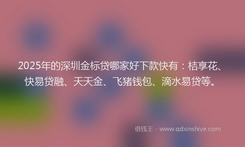 2025年的深圳金标贷哪家好下款快有：桔享花、快易贷融、天天金、飞猪钱包、滴水易贷等。