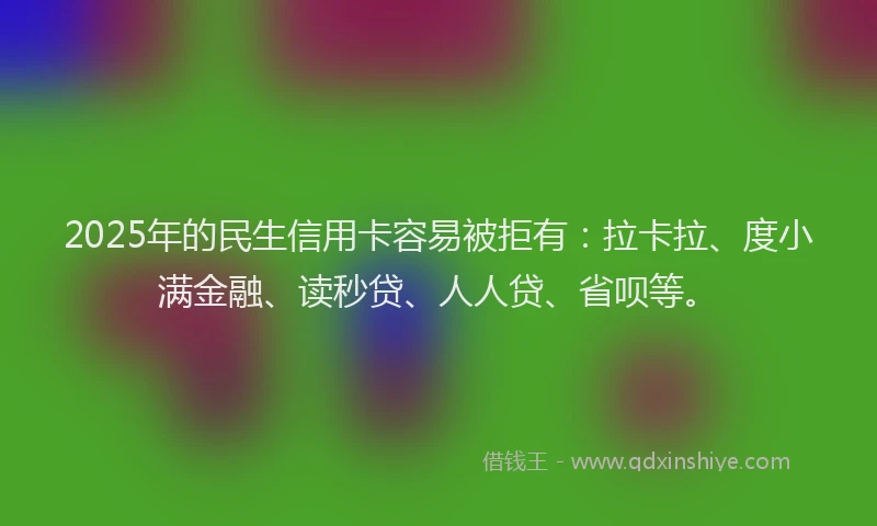 2025年的民生信用卡容易被拒有：拉卡拉、度小满金融、读秒贷、人人贷、省呗等。