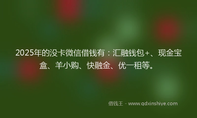 2025年的没卡微信借钱有：汇融钱包+、现金宝盒、羊小购、快融金、优一租等。