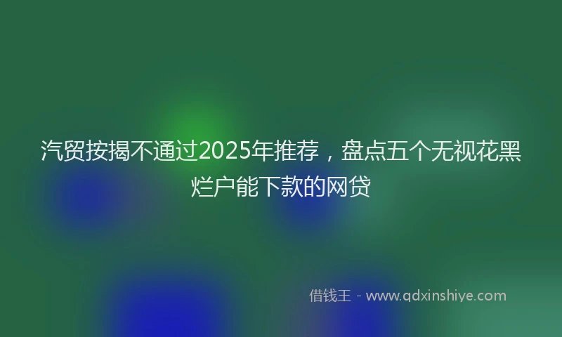 汽贸按揭不通过2025年推荐，盘点五个无视花黑烂户能下款的网贷