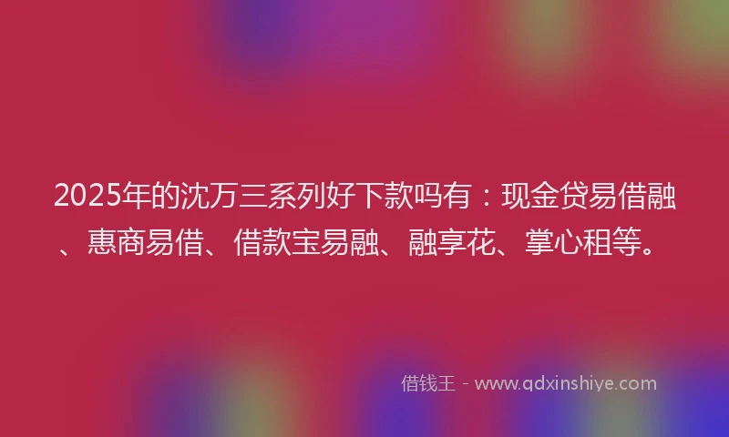 2025年的沈万三系列好下款吗有：现金贷易借融、惠商易借、借款宝易融、融享花、掌心租等。