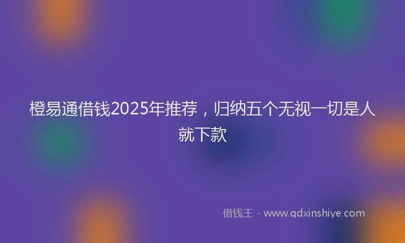 橙易通借钱2025年推荐，归纳五个无视一切是人就下款