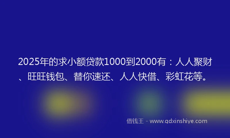 2025年的求小额贷款1000到2000有：人人聚财、旺旺钱包、替你速还、人人快借、彩虹花等。