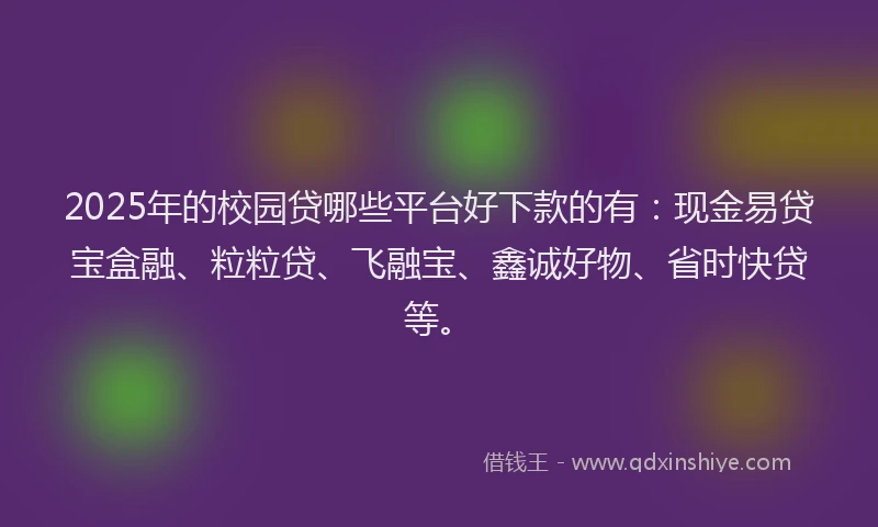 2025年的校园贷哪些平台好下款的有：现金易贷宝盒融、粒粒贷、飞融宝、鑫诚好物、省时快贷等。