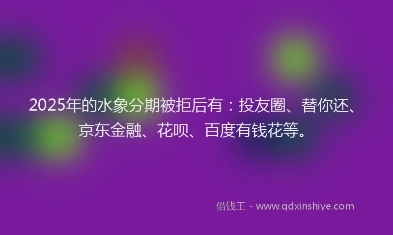 2025年的水象分期被拒后有：投友圈、替你还、京东金融、花呗、百度有钱花等。
