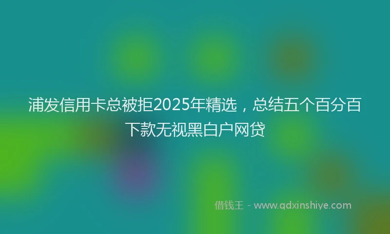 浦发信用卡总被拒2025年精选，总结五个百分百下款无视黑白户网贷
