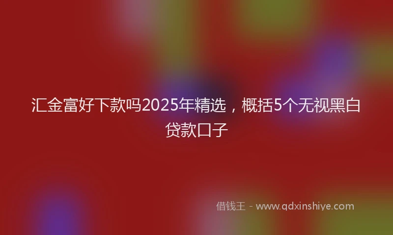 汇金富好下款吗2025年精选，概括5个无视黑白贷款口子