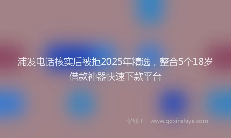 浦发电话核实后被拒2025年精选，整合5个18岁借款神器快速下款平台