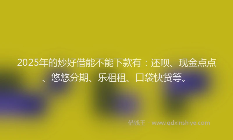 2025年的炒好借能不能下款有：还呗、现金点点、悠悠分期、乐租租、口袋快贷等。