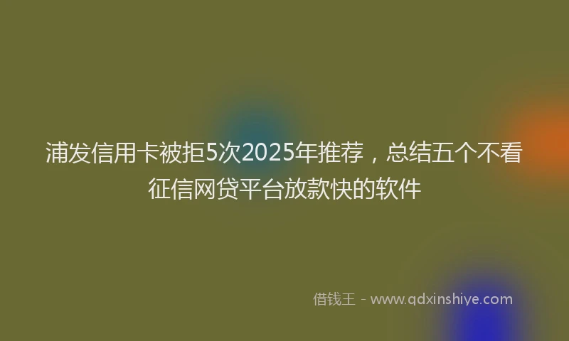 浦发信用卡被拒5次2025年推荐，总结五个不看征信网贷平台放款快的软件