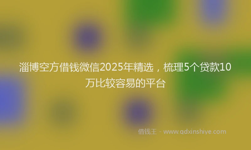 淄博空方借钱微信2025年精选，梳理5个贷款10万比较容易的平台