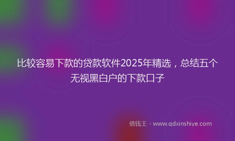 比较容易下款的贷款软件2025年精选，总结五个无视黑白户的下款口子