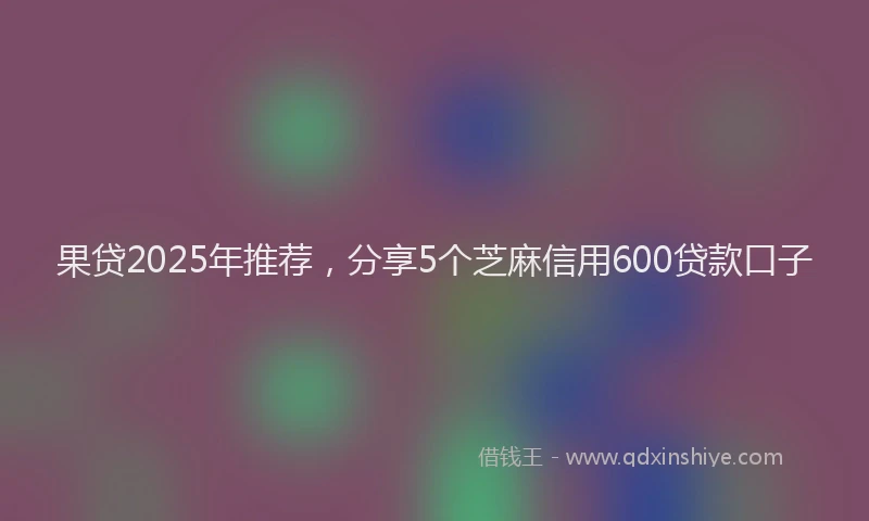 果贷2025年推荐，分享5个芝麻信用600贷款口子