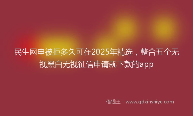 民生网申被拒多久可在2025年精选，整合五个无视黑白无视征信申请就下款的app