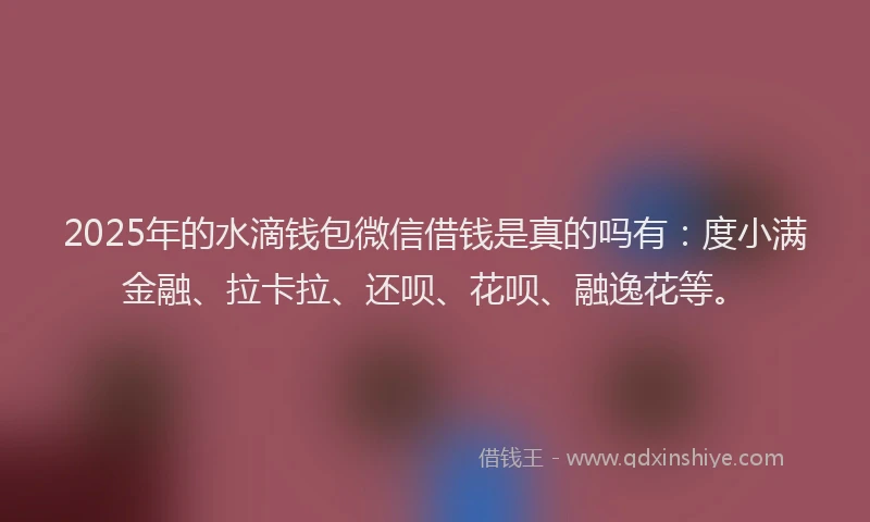 2025年的水滴钱包微信借钱是真的吗有：度小满金融、拉卡拉、还呗、花呗、融逸花等。