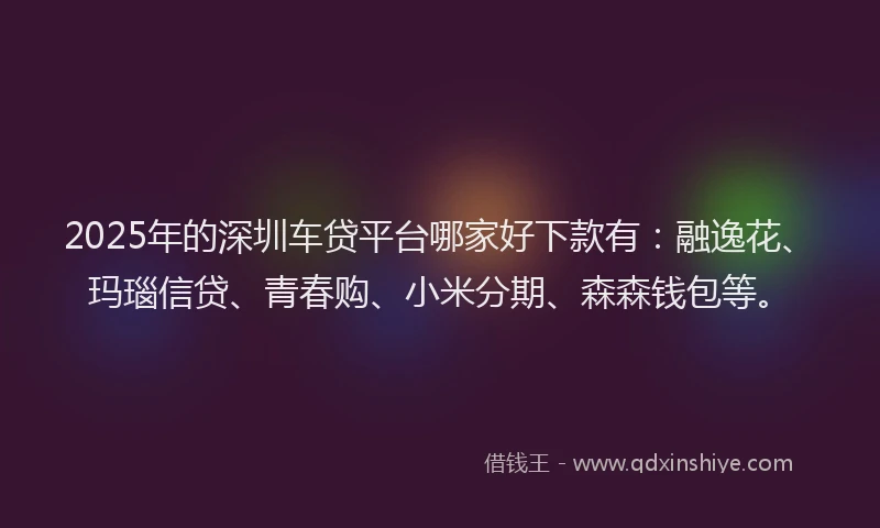 2025年的深圳车贷平台哪家好下款有：融逸花、玛瑙信贷、青春购、小米分期、森森钱包等。